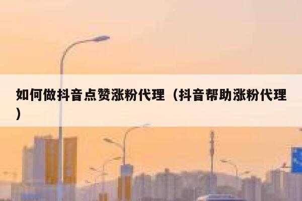 如何做抖音点赞涨粉代理（抖音帮助涨粉代理） 第1张
