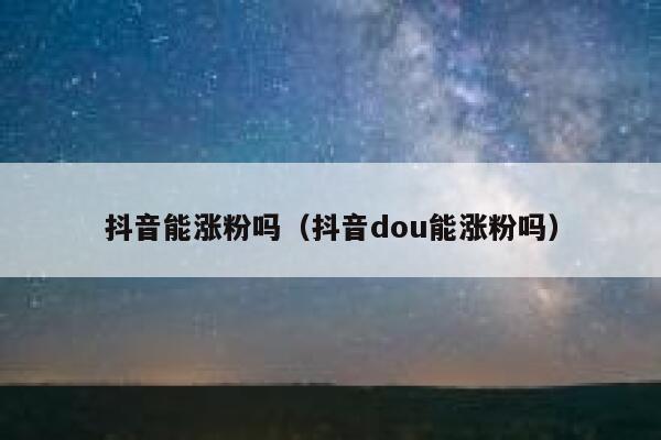 抖音能涨粉吗（抖音dou能涨粉吗） 第1张