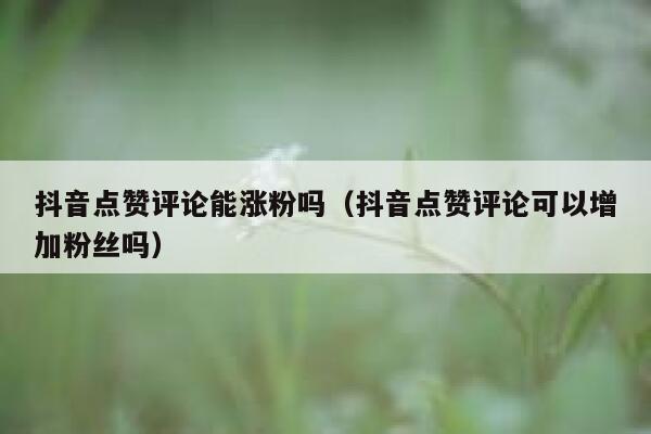 抖音点赞评论能涨粉吗（抖音点赞评论可以增加粉丝吗） 第1张