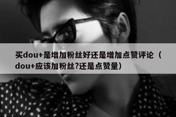 买dou+是增加粉丝好还是增加点赞评论（dou+应该加粉丝?还是点赞量） 第1张