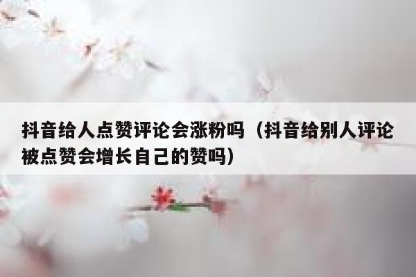 抖音给人点赞评论会涨粉吗（抖音给别人评论被点赞会增长自己的赞吗） 第1张