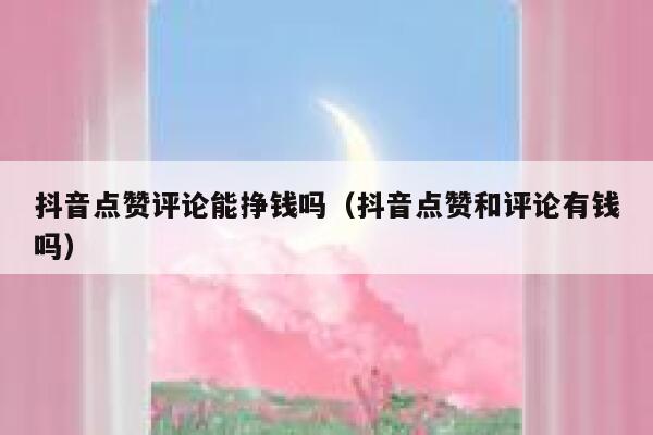 抖音点赞评论能挣钱吗（抖音点赞和评论有钱吗） 第1张
