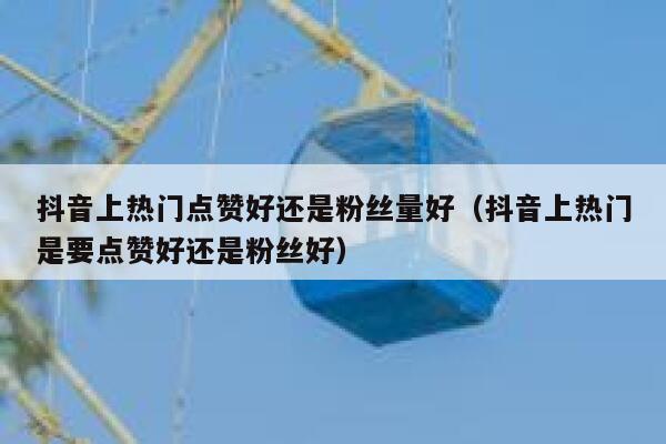 抖音上热门点赞好还是粉丝量好（抖音上热门是要点赞好还是粉丝好） 第1张