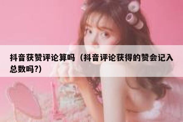 抖音获赞评论算吗（抖音评论获得的赞会记入总数吗?） 第1张