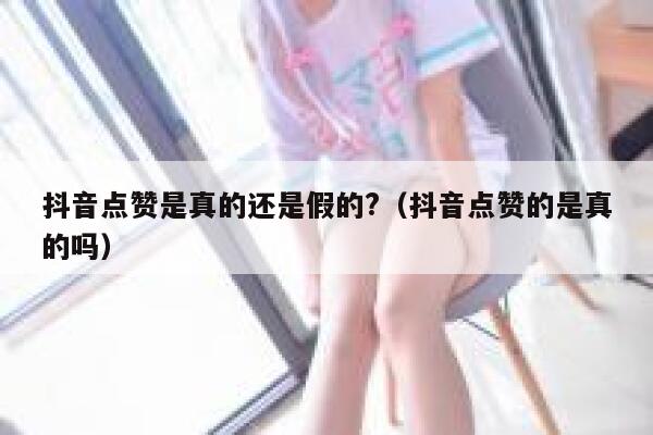 抖音点赞是真的还是假的?（抖音点赞的是真的吗） 第1张