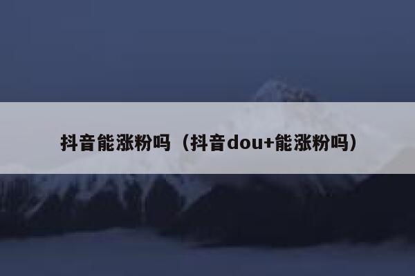 抖音能涨粉吗（抖音dou+能涨粉吗） 第1张