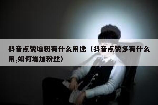 抖音点赞增粉有什么用途（抖音点赞多有什么用,如何增加粉丝） 第1张