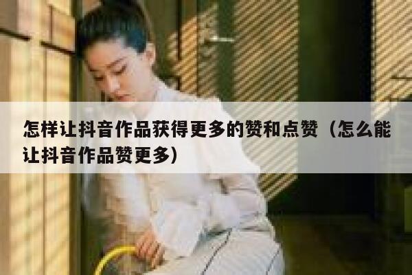 怎样让抖音作品获得更多的赞和点赞（怎么能让抖音作品赞更多） 第1张