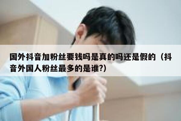 国外抖音加粉丝要钱吗是真的吗还是假的（抖音外国人粉丝最多的是谁?） 第1张