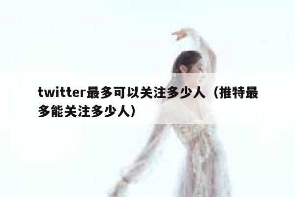 twitter最多可以关注多少人（推特最多能关注多少人） 第1张