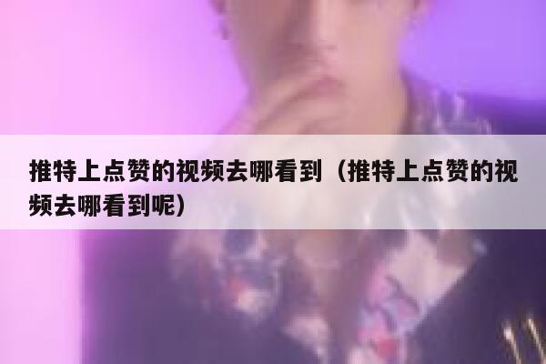 推特上点赞的视频去哪看到（推特上点赞的视频去哪看到呢） 第1张