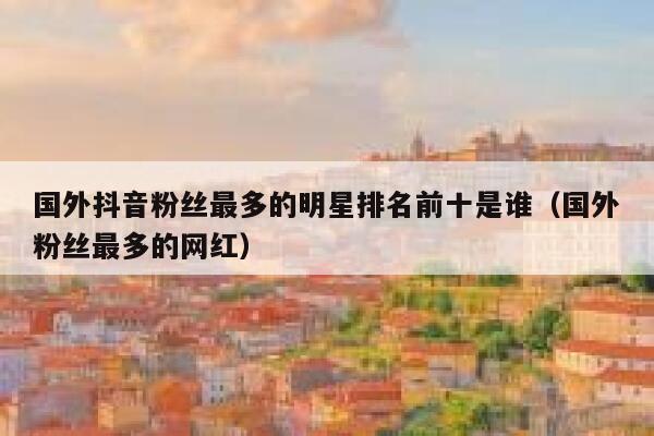 国外抖音粉丝最多的明星排名前十是谁（国外粉丝最多的网红） 第1张