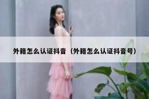 外籍怎么认证抖音（外籍怎么认证抖音号） 第1张