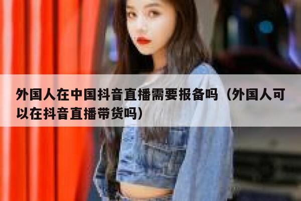 外国人在中国抖音直播需要报备吗（外国人可以在抖音直播带货吗） 第1张