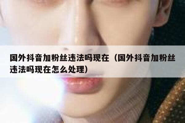 国外抖音加粉丝违法吗现在（国外抖音加粉丝违法吗现在怎么处理） 第1张