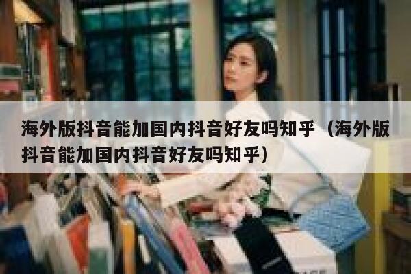 海外版抖音能加国内抖音好友吗知乎（海外版抖音能加国内抖音好友吗知乎） 第1张