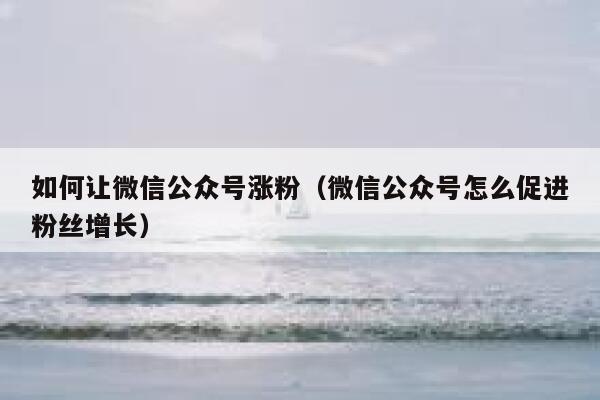 如何让微信公众号涨粉（微信公众号怎么促进粉丝增长） 第1张