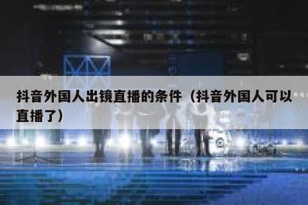 抖音外国人出镜直播的条件（抖音外国人可以直播了） 第1张