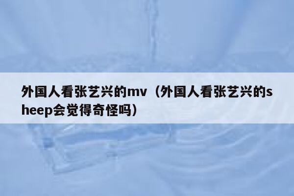 外国人看张艺兴的mv（外国人看张艺兴的sheep会觉得奇怪吗） 第1张