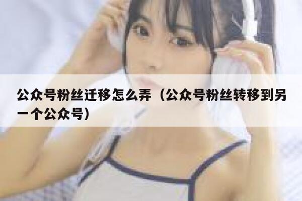 公众号粉丝迁移怎么弄（公众号粉丝转移到另一个公众号） 第1张