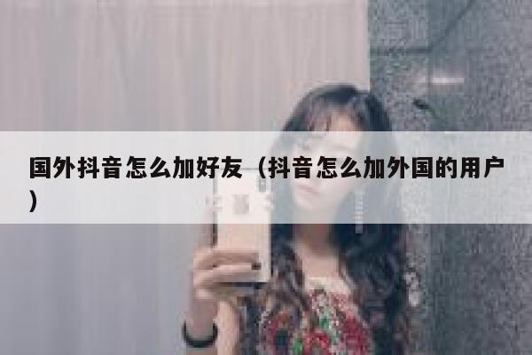 国外抖音怎么加好友（抖音怎么加外国的用户） 第1张