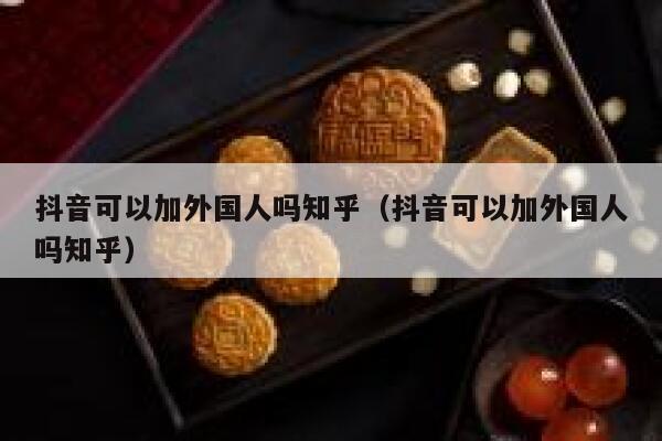 抖音可以加外国人吗知乎（抖音可以加外国人吗知乎） 第1张