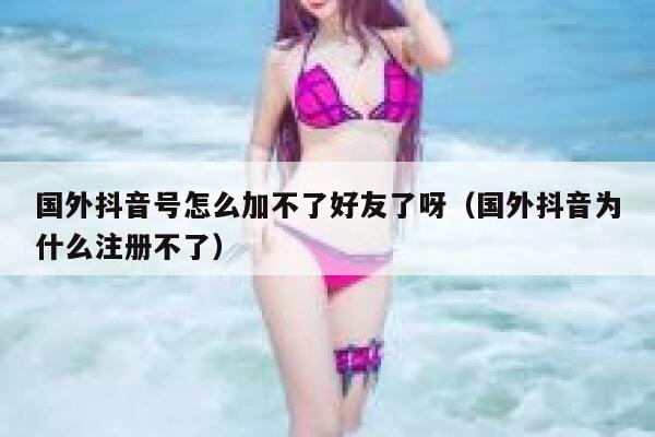 国外抖音号怎么加不了好友了呀（国外抖音为什么注册不了） 第1张