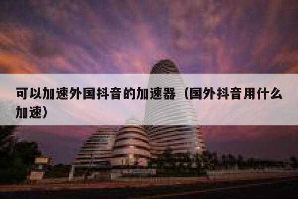 可以加速外国抖音的加速器（国外抖音用什么加速） 第1张