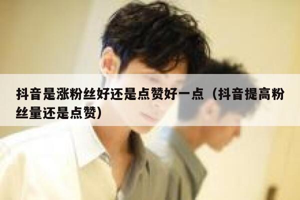 抖音是涨粉丝好还是点赞好一点（抖音提高粉丝量还是点赞） 第1张