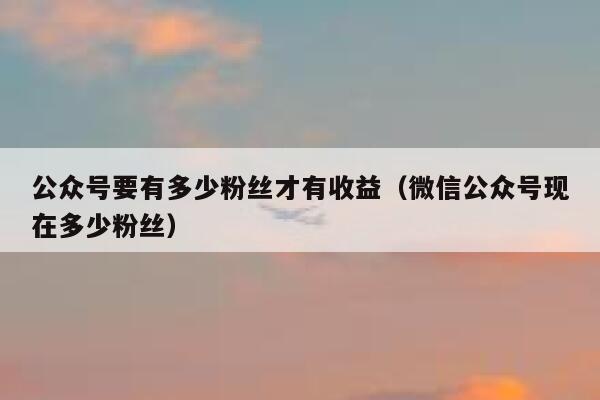公众号要有多少粉丝才有收益（微信公众号现在多少粉丝） 第1张