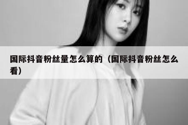 国际抖音粉丝量怎么算的（国际抖音粉丝怎么看） 第1张