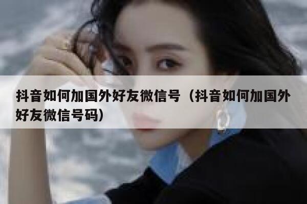 抖音如何加国外好友微信号（抖音如何加国外好友微信号码） 第1张