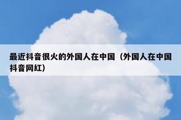 最近抖音很火的外国人在中国（外国人在中国抖音网红） 第1张