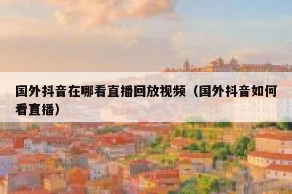 国外抖音在哪看直播回放视频（国外抖音如何看直播） 第1张