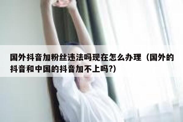 国外抖音加粉丝违法吗现在怎么办理（国外的抖音和中国的抖音加不上吗?） 第1张