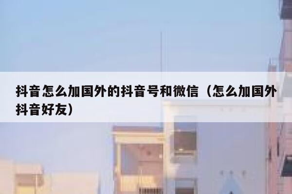 抖音怎么加国外的抖音号和微信（怎么加国外抖音好友） 第1张