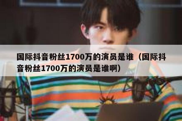 国际抖音粉丝1700万的演员是谁（国际抖音粉丝1700万的演员是谁啊） 第1张