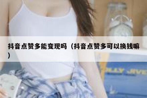 抖音点赞多能变现吗（抖音点赞多可以换钱嘛） 第1张