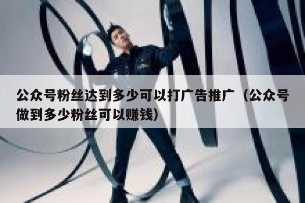 公众号粉丝达到多少可以打广告推广（公众号做到多少粉丝可以赚钱） 第1张