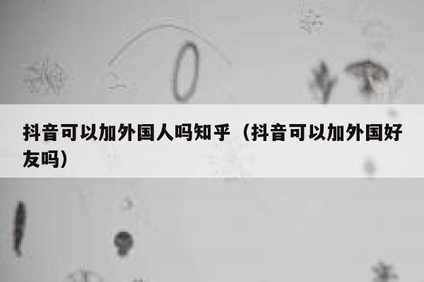 抖音可以加外国人吗知乎（抖音可以加外国好友吗） 第1张