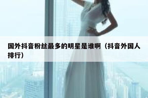 国外抖音粉丝最多的明星是谁啊（抖音外国人排行） 第1张