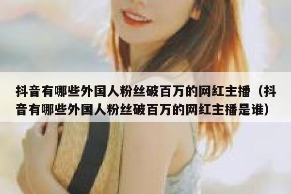 抖音有哪些外国人粉丝破百万的网红主播（抖音有哪些外国人粉丝破百万的网红主播是谁） 第1张