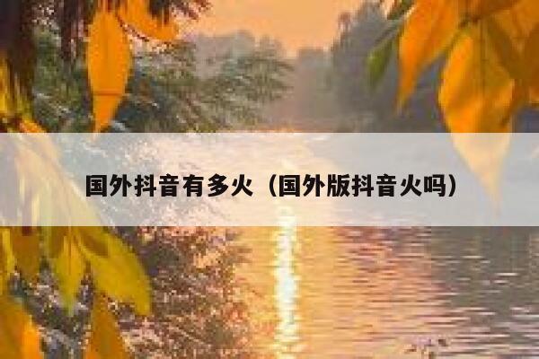 国外抖音有多火（国外版抖音火吗） 第1张