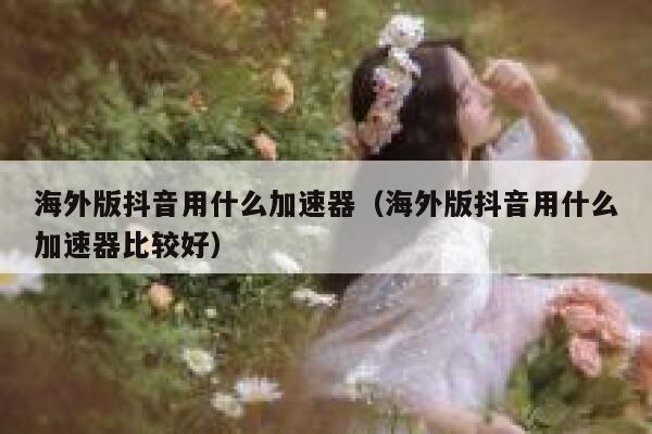 海外版抖音用什么加速器（海外版抖音用什么加速器比较好） 第1张