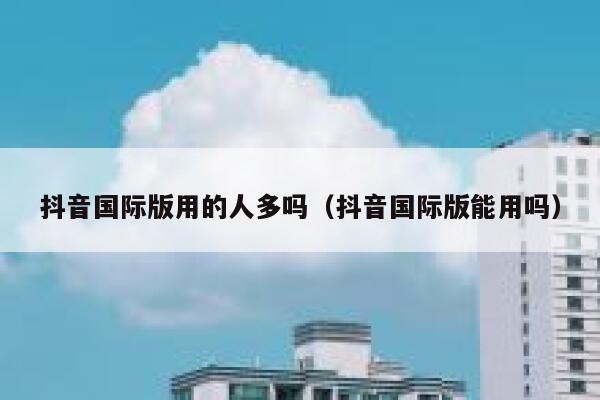 抖音国际版用的人多吗（抖音国际版能用吗） 第1张