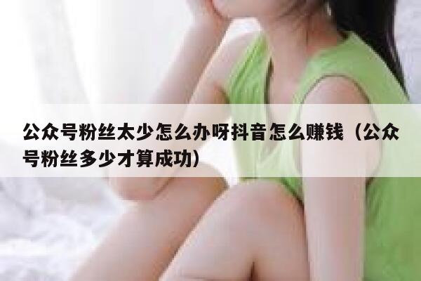 公众号粉丝太少怎么办呀抖音怎么赚钱（公众号粉丝多少才算成功） 第1张