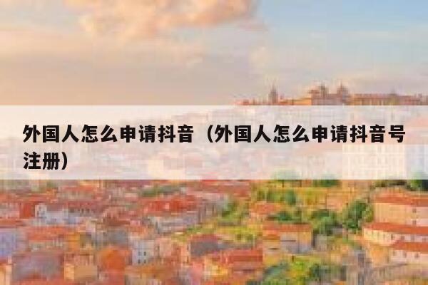 外国人怎么申请抖音（外国人怎么申请抖音号注册） 第1张