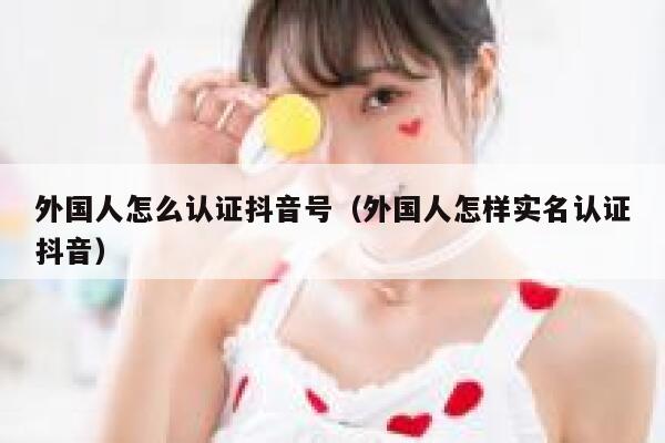 外国人怎么认证抖音号（外国人怎样实名认证抖音） 第1张