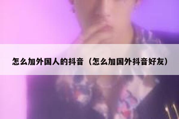 怎么加外国人的抖音（怎么加国外抖音好友） 第1张