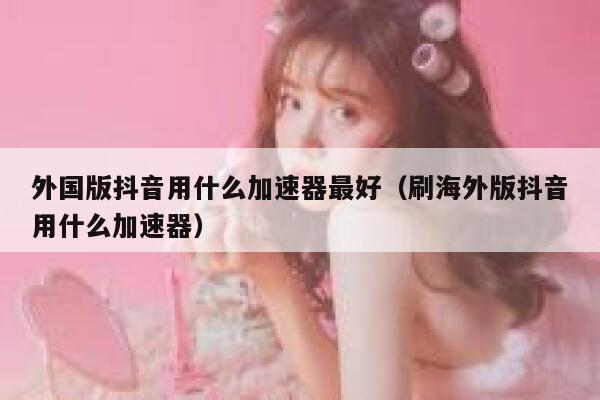 外国版抖音用什么加速器最好（刷海外版抖音用什么加速器） 第1张